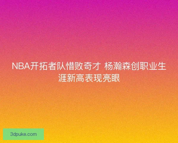 NBA开拓者队惜败奇才 杨瀚森创职业生涯新高表现亮眼