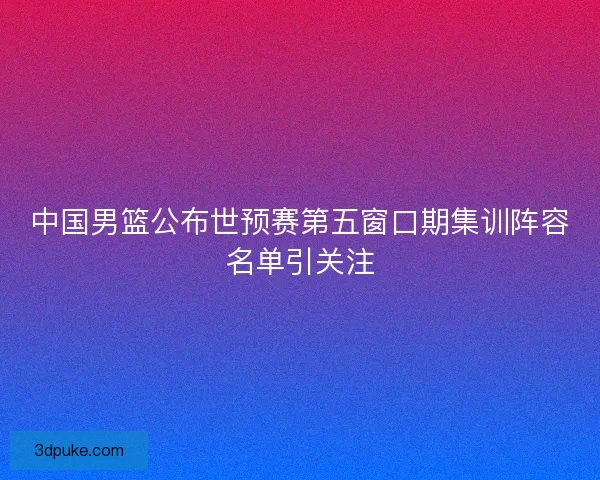 中国男篮公布世预赛第五窗口期集训阵容名单引关注