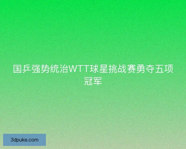 国乒强势统治WTT球星挑战赛勇夺五项冠军