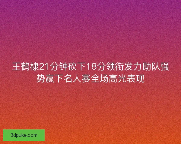 王鹤棣21分钟砍下18分领衔发力助队强势赢下名人赛全场高光表现
