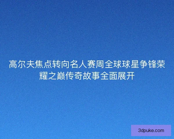 高尔夫焦点转向名人赛周全球球星争锋荣耀之巅传奇故事全面展开