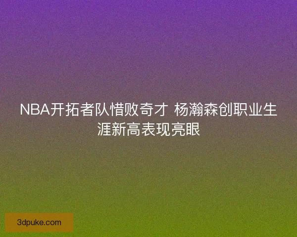NBA开拓者队惜败奇才 杨瀚森创职业生涯新高表现亮眼