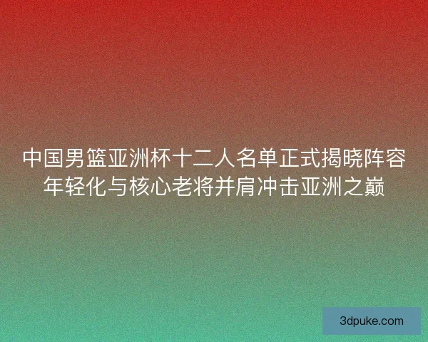 中国男篮亚洲杯十二人名单正式揭晓阵容年轻化与核心老将并肩冲击亚洲之巅