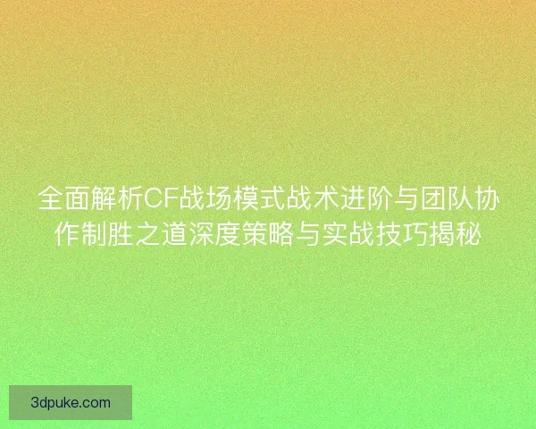 全面解析CF战场模式战术进阶与团队协作制胜之道深度策略与实战技巧揭秘
